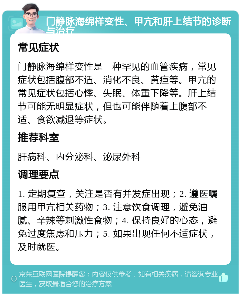 门静脉海绵样变性、甲亢和肝上结节的诊断与治疗 常见症状 门静脉海绵样变性是一种罕见的血管疾病，常见症状包括腹部不适、消化不良、黄疸等。甲亢的常见症状包括心悸、失眠、体重下降等。肝上结节可能无明显症状，但也可能伴随着上腹部不适、食欲减退等症状。 推荐科室 肝病科、内分泌科、泌尿外科 调理要点 1. 定期复查，关注是否有并发症出现；2. 遵医嘱服用甲亢相关药物；3. 注意饮食调理，避免油腻、辛辣等刺激性食物；4. 保持良好的心态，避免过度焦虑和压力；5. 如果出现任何不适症状，及时就医。