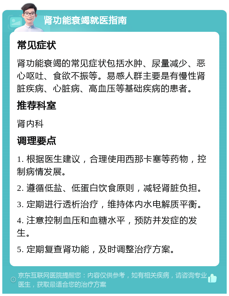 肾功能衰竭就医指南 常见症状 肾功能衰竭的常见症状包括水肿、尿量减少、恶心呕吐、食欲不振等。易感人群主要是有慢性肾脏疾病、心脏病、高血压等基础疾病的患者。 推荐科室 肾内科 调理要点 1. 根据医生建议，合理使用西那卡塞等药物，控制病情发展。 2. 遵循低盐、低蛋白饮食原则，减轻肾脏负担。 3. 定期进行透析治疗，维持体内水电解质平衡。 4. 注意控制血压和血糖水平，预防并发症的发生。 5. 定期复查肾功能，及时调整治疗方案。