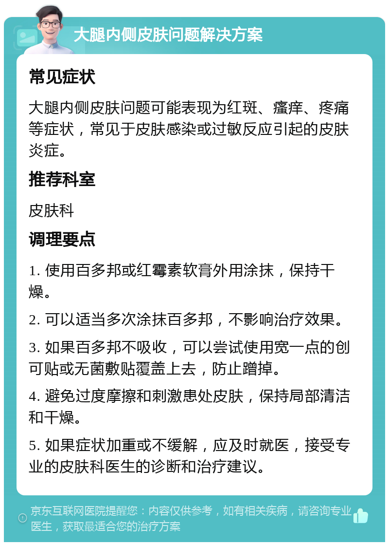 大腿内侧皮肤问题解决方案 常见症状 大腿内侧皮肤问题可能表现为红斑、瘙痒、疼痛等症状，常见于皮肤感染或过敏反应引起的皮肤炎症。 推荐科室 皮肤科 调理要点 1. 使用百多邦或红霉素软膏外用涂抹，保持干燥。 2. 可以适当多次涂抹百多邦，不影响治疗效果。 3. 如果百多邦不吸收，可以尝试使用宽一点的创可贴或无菌敷贴覆盖上去，防止蹭掉。 4. 避免过度摩擦和刺激患处皮肤，保持局部清洁和干燥。 5. 如果症状加重或不缓解，应及时就医，接受专业的皮肤科医生的诊断和治疗建议。