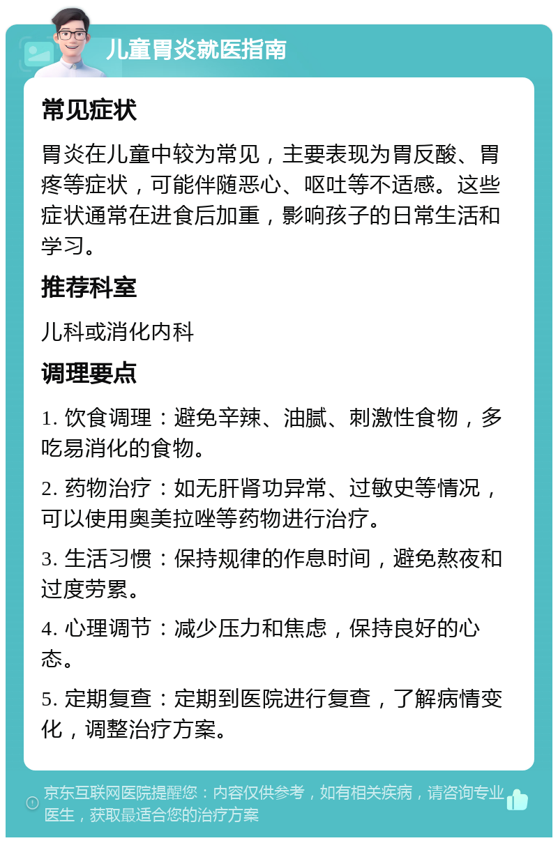 儿童胃炎就医指南 常见症状 胃炎在儿童中较为常见，主要表现为胃反酸、胃疼等症状，可能伴随恶心、呕吐等不适感。这些症状通常在进食后加重，影响孩子的日常生活和学习。 推荐科室 儿科或消化内科 调理要点 1. 饮食调理：避免辛辣、油腻、刺激性食物，多吃易消化的食物。 2. 药物治疗：如无肝肾功异常、过敏史等情况，可以使用奥美拉唑等药物进行治疗。 3. 生活习惯：保持规律的作息时间，避免熬夜和过度劳累。 4. 心理调节：减少压力和焦虑，保持良好的心态。 5. 定期复查：定期到医院进行复查，了解病情变化，调整治疗方案。