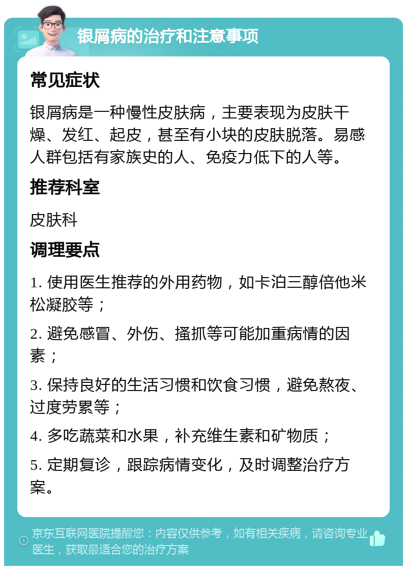 银屑病的治疗和注意事项 常见症状 银屑病是一种慢性皮肤病，主要表现为皮肤干燥、发红、起皮，甚至有小块的皮肤脱落。易感人群包括有家族史的人、免疫力低下的人等。 推荐科室 皮肤科 调理要点 1. 使用医生推荐的外用药物，如卡泊三醇倍他米松凝胶等； 2. 避免感冒、外伤、搔抓等可能加重病情的因素； 3. 保持良好的生活习惯和饮食习惯，避免熬夜、过度劳累等； 4. 多吃蔬菜和水果，补充维生素和矿物质； 5. 定期复诊，跟踪病情变化，及时调整治疗方案。