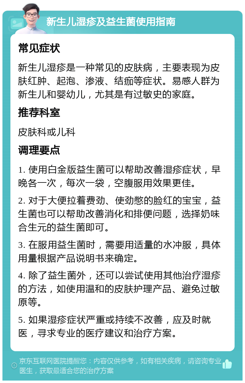 新生儿湿疹及益生菌使用指南 常见症状 新生儿湿疹是一种常见的皮肤病，主要表现为皮肤红肿、起泡、渗液、结痂等症状。易感人群为新生儿和婴幼儿，尤其是有过敏史的家庭。 推荐科室 皮肤科或儿科 调理要点 1. 使用白金版益生菌可以帮助改善湿疹症状，早晚各一次，每次一袋，空腹服用效果更佳。 2. 对于大便拉着费劲、使劲憋的脸红的宝宝，益生菌也可以帮助改善消化和排便问题，选择奶味合生元的益生菌即可。 3. 在服用益生菌时，需要用适量的水冲服，具体用量根据产品说明书来确定。 4. 除了益生菌外，还可以尝试使用其他治疗湿疹的方法，如使用温和的皮肤护理产品、避免过敏原等。 5. 如果湿疹症状严重或持续不改善，应及时就医，寻求专业的医疗建议和治疗方案。