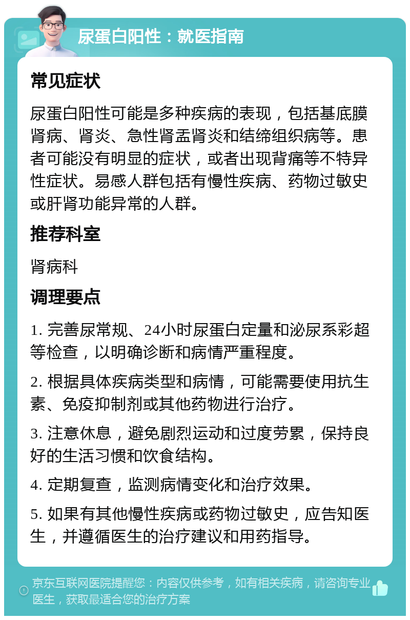 尿蛋白阳性：就医指南 常见症状 尿蛋白阳性可能是多种疾病的表现，包括基底膜肾病、肾炎、急性肾盂肾炎和结缔组织病等。患者可能没有明显的症状，或者出现背痛等不特异性症状。易感人群包括有慢性疾病、药物过敏史或肝肾功能异常的人群。 推荐科室 肾病科 调理要点 1. 完善尿常规、24小时尿蛋白定量和泌尿系彩超等检查，以明确诊断和病情严重程度。 2. 根据具体疾病类型和病情，可能需要使用抗生素、免疫抑制剂或其他药物进行治疗。 3. 注意休息，避免剧烈运动和过度劳累，保持良好的生活习惯和饮食结构。 4. 定期复查，监测病情变化和治疗效果。 5. 如果有其他慢性疾病或药物过敏史，应告知医生，并遵循医生的治疗建议和用药指导。