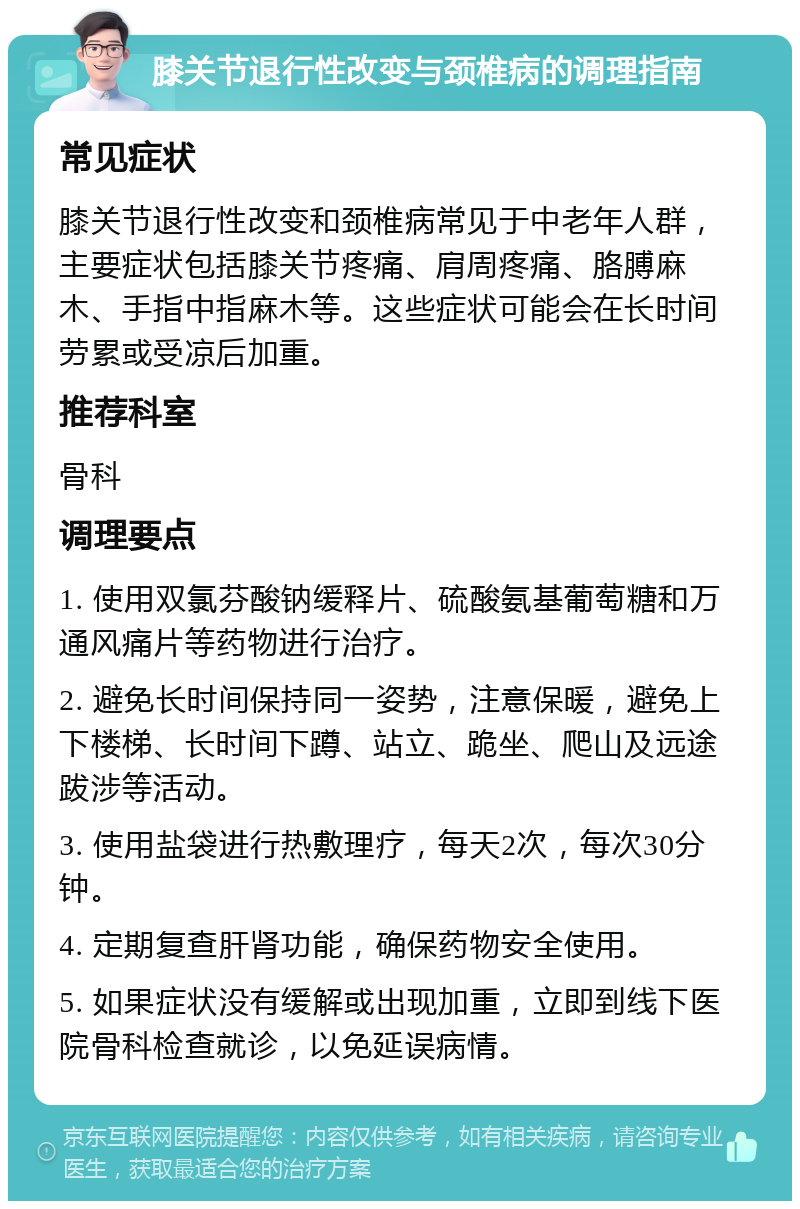 膝关节退行性改变与颈椎病的调理指南 常见症状 膝关节退行性改变和颈椎病常见于中老年人群，主要症状包括膝关节疼痛、肩周疼痛、胳膊麻木、手指中指麻木等。这些症状可能会在长时间劳累或受凉后加重。 推荐科室 骨科 调理要点 1. 使用双氯芬酸钠缓释片、硫酸氨基葡萄糖和万通风痛片等药物进行治疗。 2. 避免长时间保持同一姿势，注意保暖，避免上下楼梯、长时间下蹲、站立、跪坐、爬山及远途跋涉等活动。 3. 使用盐袋进行热敷理疗，每天2次，每次30分钟。 4. 定期复查肝肾功能，确保药物安全使用。 5. 如果症状没有缓解或出现加重，立即到线下医院骨科检查就诊，以免延误病情。