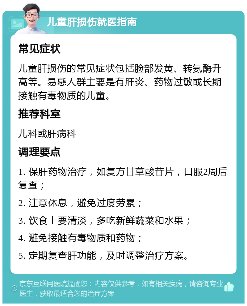 儿童肝损伤就医指南 常见症状 儿童肝损伤的常见症状包括脸部发黄、转氨酶升高等。易感人群主要是有肝炎、药物过敏或长期接触有毒物质的儿童。 推荐科室 儿科或肝病科 调理要点 1. 保肝药物治疗，如复方甘草酸苷片，口服2周后复查； 2. 注意休息，避免过度劳累； 3. 饮食上要清淡，多吃新鲜蔬菜和水果； 4. 避免接触有毒物质和药物； 5. 定期复查肝功能，及时调整治疗方案。