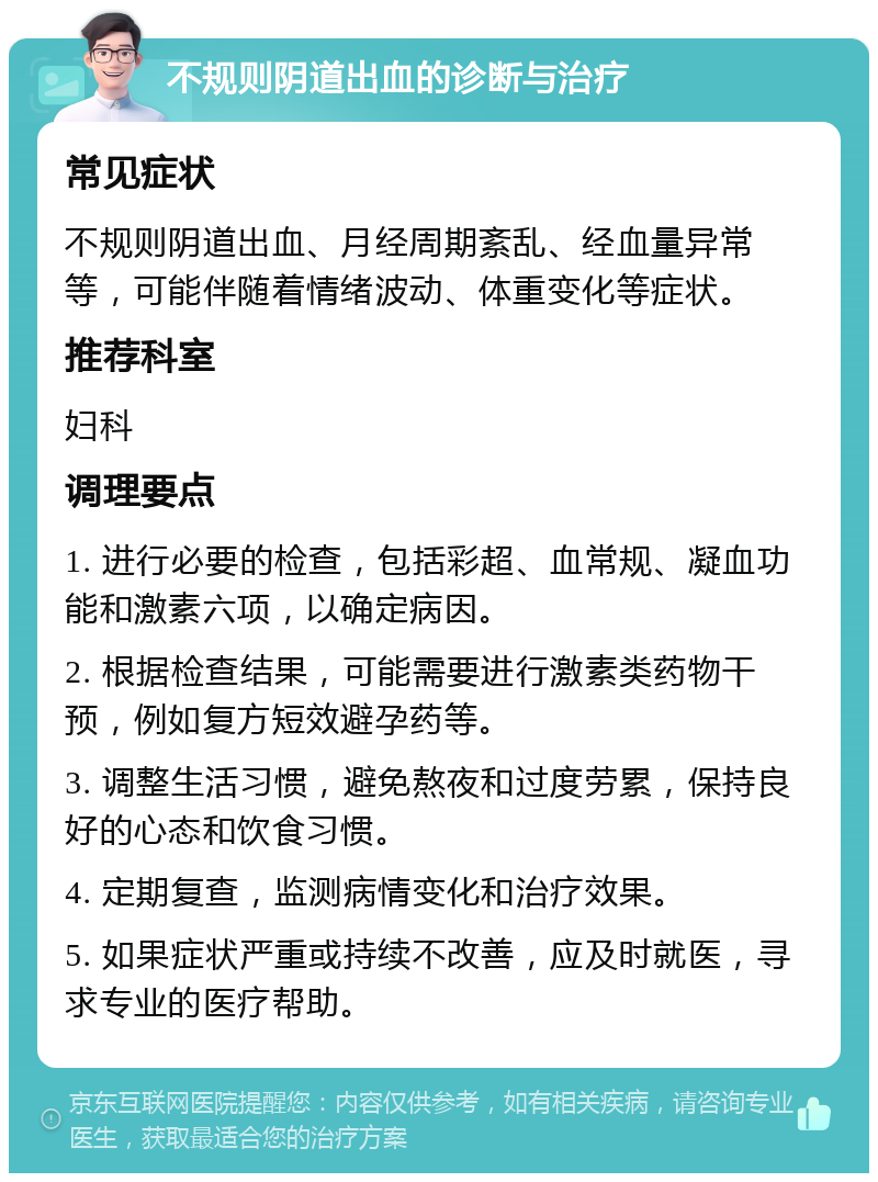 不规则阴道出血的诊断与治疗 常见症状 不规则阴道出血、月经周期紊乱、经血量异常等，可能伴随着情绪波动、体重变化等症状。 推荐科室 妇科 调理要点 1. 进行必要的检查，包括彩超、血常规、凝血功能和激素六项，以确定病因。 2. 根据检查结果，可能需要进行激素类药物干预，例如复方短效避孕药等。 3. 调整生活习惯，避免熬夜和过度劳累，保持良好的心态和饮食习惯。 4. 定期复查，监测病情变化和治疗效果。 5. 如果症状严重或持续不改善，应及时就医，寻求专业的医疗帮助。