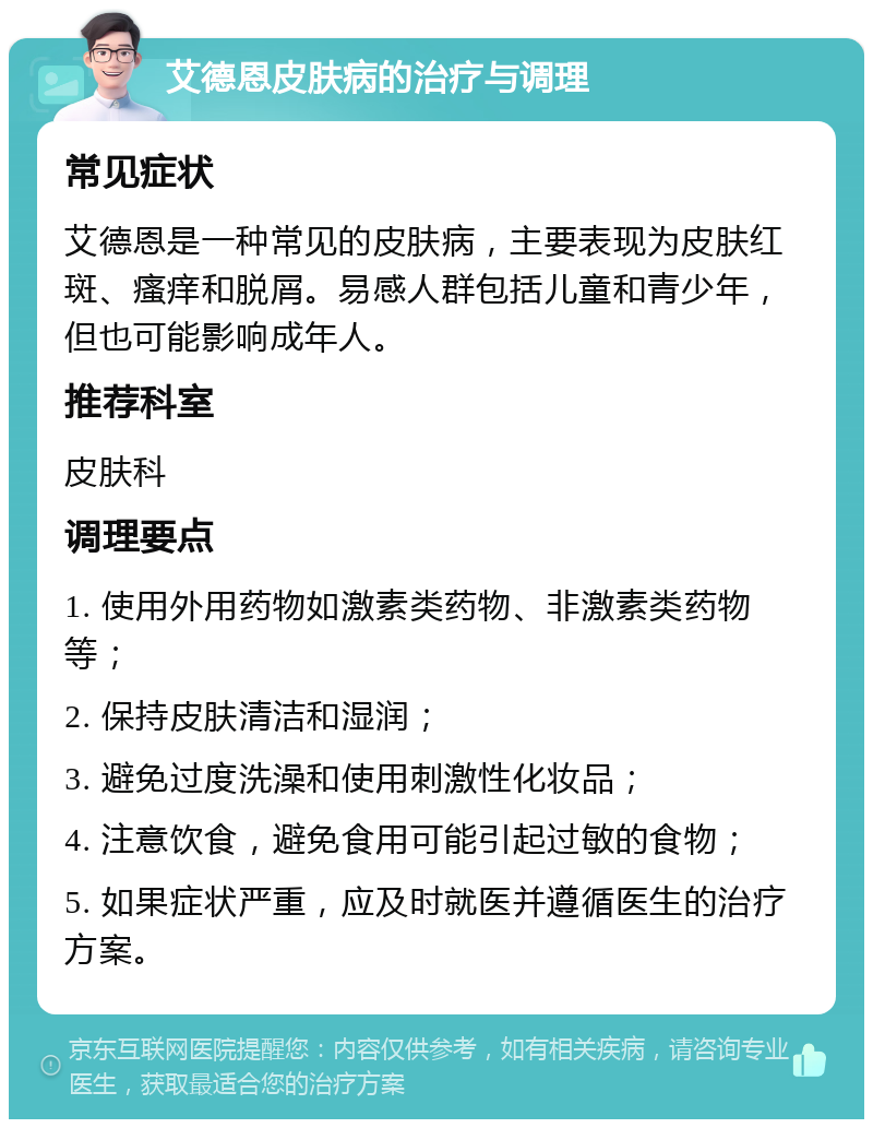 艾德恩皮肤病的治疗与调理 常见症状 艾德恩是一种常见的皮肤病，主要表现为皮肤红斑、瘙痒和脱屑。易感人群包括儿童和青少年，但也可能影响成年人。 推荐科室 皮肤科 调理要点 1. 使用外用药物如激素类药物、非激素类药物等； 2. 保持皮肤清洁和湿润； 3. 避免过度洗澡和使用刺激性化妆品； 4. 注意饮食，避免食用可能引起过敏的食物； 5. 如果症状严重，应及时就医并遵循医生的治疗方案。