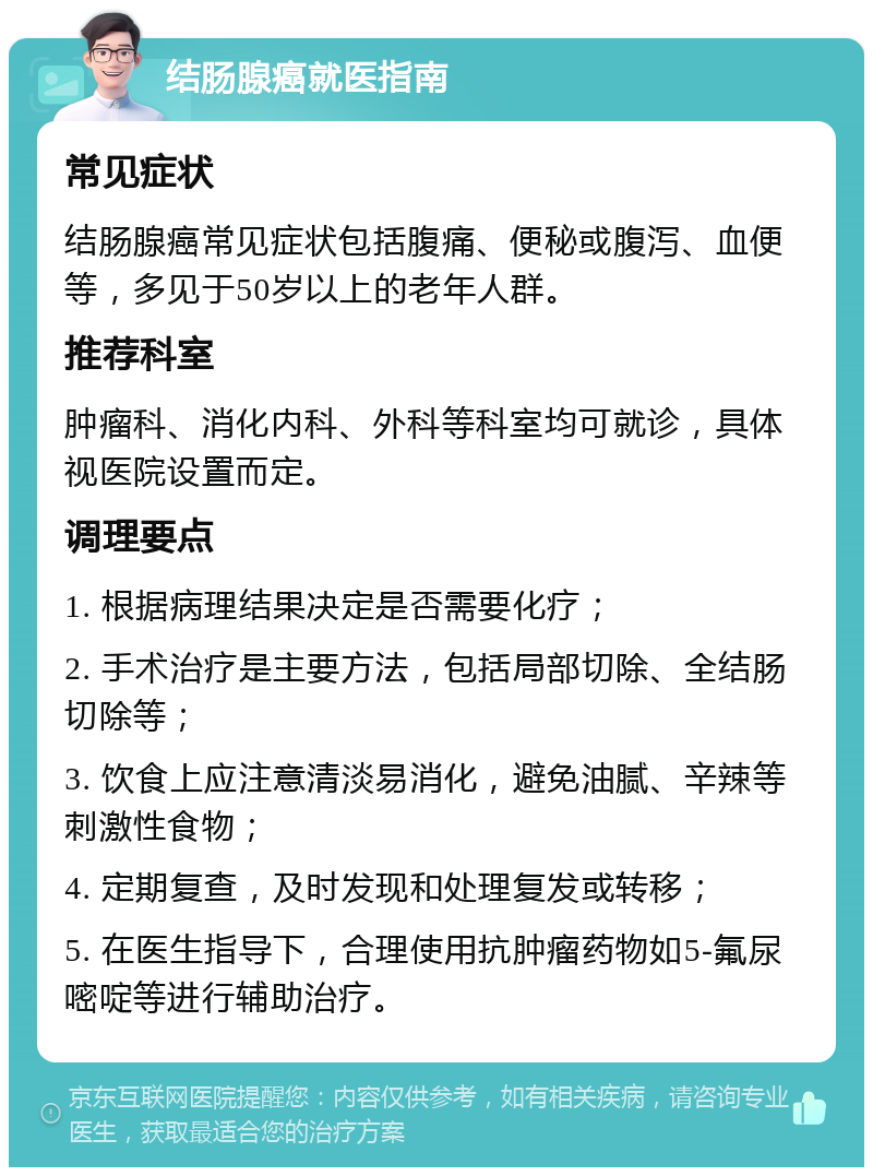 结肠腺癌就医指南 常见症状 结肠腺癌常见症状包括腹痛、便秘或腹泻、血便等，多见于50岁以上的老年人群。 推荐科室 肿瘤科、消化内科、外科等科室均可就诊，具体视医院设置而定。 调理要点 1. 根据病理结果决定是否需要化疗； 2. 手术治疗是主要方法，包括局部切除、全结肠切除等； 3. 饮食上应注意清淡易消化，避免油腻、辛辣等刺激性食物； 4. 定期复查，及时发现和处理复发或转移； 5. 在医生指导下，合理使用抗肿瘤药物如5-氟尿嘧啶等进行辅助治疗。