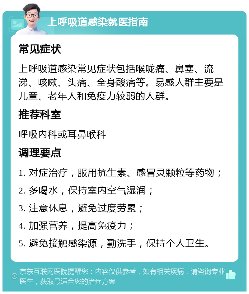 上呼吸道感染就医指南 常见症状 上呼吸道感染常见症状包括喉咙痛、鼻塞、流涕、咳嗽、头痛、全身酸痛等。易感人群主要是儿童、老年人和免疫力较弱的人群。 推荐科室 呼吸内科或耳鼻喉科 调理要点 1. 对症治疗，服用抗生素、感冒灵颗粒等药物； 2. 多喝水，保持室内空气湿润； 3. 注意休息，避免过度劳累； 4. 加强营养，提高免疫力； 5. 避免接触感染源，勤洗手，保持个人卫生。