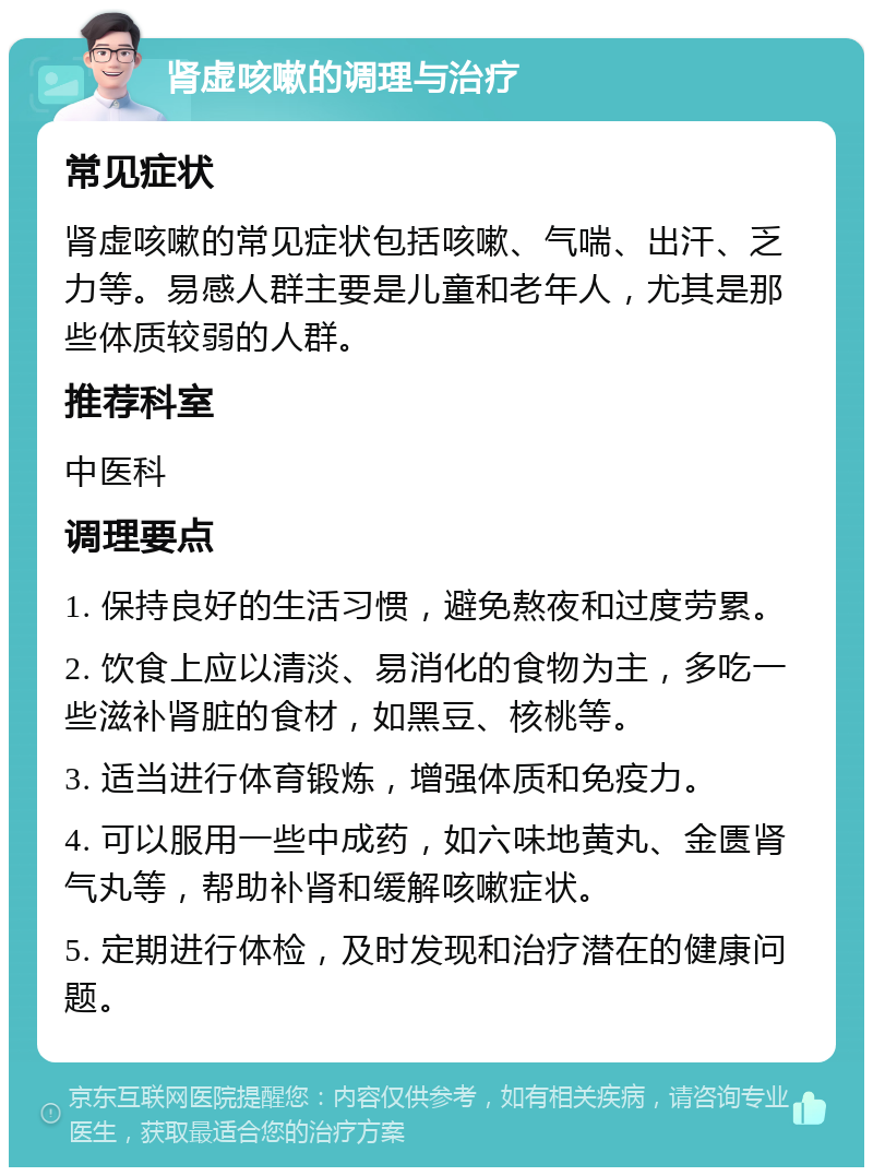 肾虚咳嗽的调理与治疗 常见症状 肾虚咳嗽的常见症状包括咳嗽、气喘、出汗、乏力等。易感人群主要是儿童和老年人，尤其是那些体质较弱的人群。 推荐科室 中医科 调理要点 1. 保持良好的生活习惯，避免熬夜和过度劳累。 2. 饮食上应以清淡、易消化的食物为主，多吃一些滋补肾脏的食材，如黑豆、核桃等。 3. 适当进行体育锻炼，增强体质和免疫力。 4. 可以服用一些中成药，如六味地黄丸、金匮肾气丸等，帮助补肾和缓解咳嗽症状。 5. 定期进行体检，及时发现和治疗潜在的健康问题。