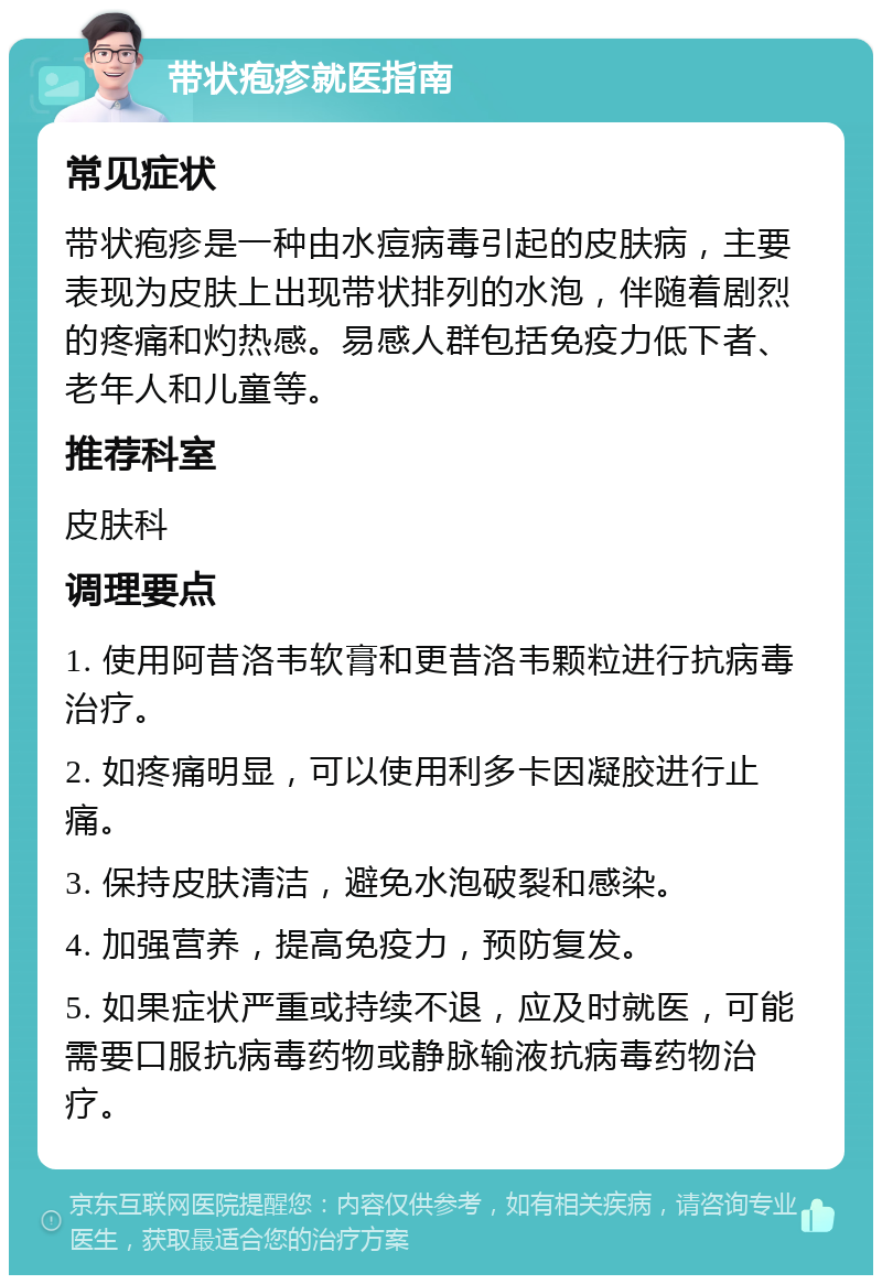 带状疱疹就医指南 常见症状 带状疱疹是一种由水痘病毒引起的皮肤病，主要表现为皮肤上出现带状排列的水泡，伴随着剧烈的疼痛和灼热感。易感人群包括免疫力低下者、老年人和儿童等。 推荐科室 皮肤科 调理要点 1. 使用阿昔洛韦软膏和更昔洛韦颗粒进行抗病毒治疗。 2. 如疼痛明显，可以使用利多卡因凝胶进行止痛。 3. 保持皮肤清洁，避免水泡破裂和感染。 4. 加强营养，提高免疫力，预防复发。 5. 如果症状严重或持续不退，应及时就医，可能需要口服抗病毒药物或静脉输液抗病毒药物治疗。