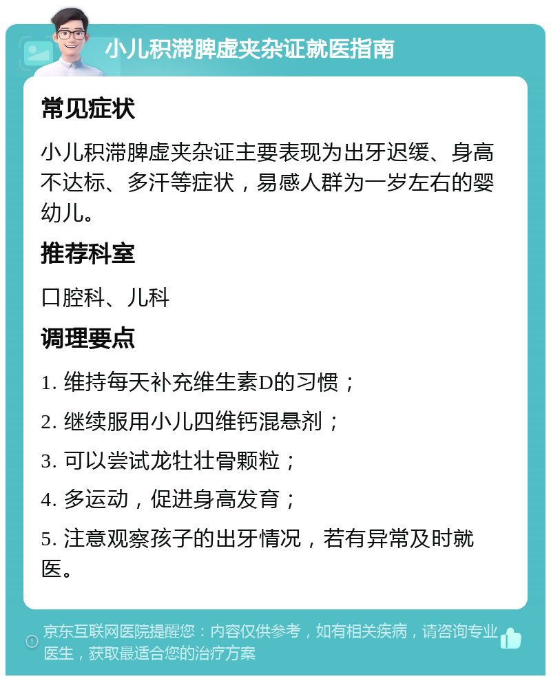 小儿积滞脾虚夹杂证就医指南 常见症状 小儿积滞脾虚夹杂证主要表现为出牙迟缓、身高不达标、多汗等症状，易感人群为一岁左右的婴幼儿。 推荐科室 口腔科、儿科 调理要点 1. 维持每天补充维生素D的习惯； 2. 继续服用小儿四维钙混悬剂； 3. 可以尝试龙牡壮骨颗粒； 4. 多运动，促进身高发育； 5. 注意观察孩子的出牙情况，若有异常及时就医。