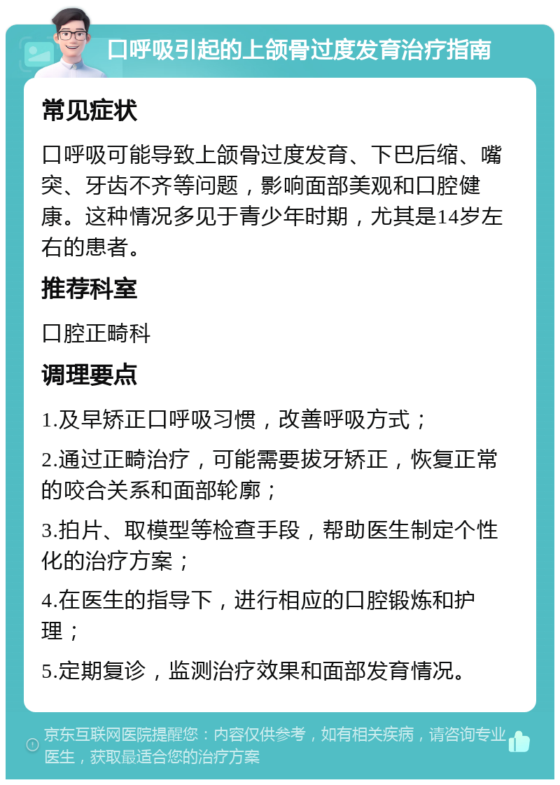 口呼吸引起的上颌骨过度发育治疗指南 常见症状 口呼吸可能导致上颌骨过度发育、下巴后缩、嘴突、牙齿不齐等问题，影响面部美观和口腔健康。这种情况多见于青少年时期，尤其是14岁左右的患者。 推荐科室 口腔正畸科 调理要点 1.及早矫正口呼吸习惯，改善呼吸方式； 2.通过正畸治疗，可能需要拔牙矫正，恢复正常的咬合关系和面部轮廓； 3.拍片、取模型等检查手段，帮助医生制定个性化的治疗方案； 4.在医生的指导下，进行相应的口腔锻炼和护理； 5.定期复诊，监测治疗效果和面部发育情况。