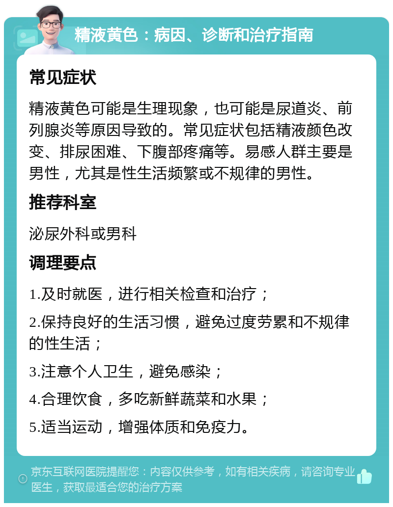 精液黄色：病因、诊断和治疗指南 常见症状 精液黄色可能是生理现象，也可能是尿道炎、前列腺炎等原因导致的。常见症状包括精液颜色改变、排尿困难、下腹部疼痛等。易感人群主要是男性，尤其是性生活频繁或不规律的男性。 推荐科室 泌尿外科或男科 调理要点 1.及时就医，进行相关检查和治疗； 2.保持良好的生活习惯，避免过度劳累和不规律的性生活； 3.注意个人卫生，避免感染； 4.合理饮食，多吃新鲜蔬菜和水果； 5.适当运动，增强体质和免疫力。