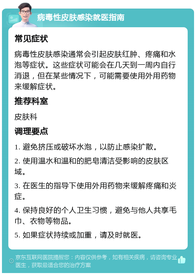 病毒性皮肤感染就医指南 常见症状 病毒性皮肤感染通常会引起皮肤红肿、疼痛和水泡等症状。这些症状可能会在几天到一周内自行消退，但在某些情况下，可能需要使用外用药物来缓解症状。 推荐科室 皮肤科 调理要点 1. 避免挤压或破坏水泡，以防止感染扩散。 2. 使用温水和温和的肥皂清洁受影响的皮肤区域。 3. 在医生的指导下使用外用药物来缓解疼痛和炎症。 4. 保持良好的个人卫生习惯，避免与他人共享毛巾、衣物等物品。 5. 如果症状持续或加重，请及时就医。