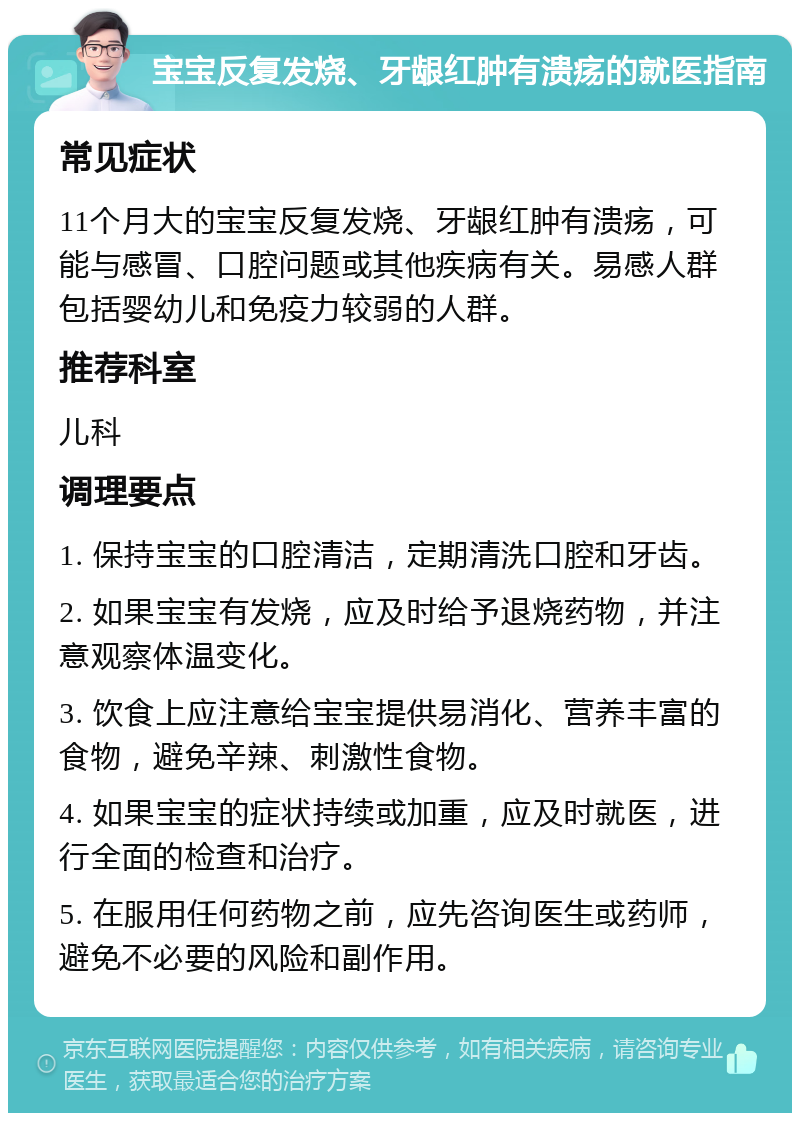 宝宝反复发烧、牙龈红肿有溃疡的就医指南 常见症状 11个月大的宝宝反复发烧、牙龈红肿有溃疡，可能与感冒、口腔问题或其他疾病有关。易感人群包括婴幼儿和免疫力较弱的人群。 推荐科室 儿科 调理要点 1. 保持宝宝的口腔清洁，定期清洗口腔和牙齿。 2. 如果宝宝有发烧，应及时给予退烧药物，并注意观察体温变化。 3. 饮食上应注意给宝宝提供易消化、营养丰富的食物，避免辛辣、刺激性食物。 4. 如果宝宝的症状持续或加重，应及时就医，进行全面的检查和治疗。 5. 在服用任何药物之前，应先咨询医生或药师，避免不必要的风险和副作用。