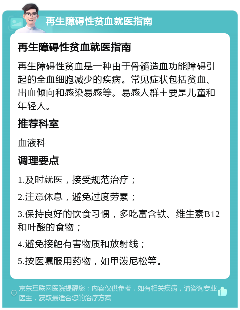 再生障碍性贫血就医指南 再生障碍性贫血就医指南 再生障碍性贫血是一种由于骨髓造血功能障碍引起的全血细胞减少的疾病。常见症状包括贫血、出血倾向和感染易感等。易感人群主要是儿童和年轻人。 推荐科室 血液科 调理要点 1.及时就医，接受规范治疗； 2.注意休息，避免过度劳累； 3.保持良好的饮食习惯，多吃富含铁、维生素B12和叶酸的食物； 4.避免接触有害物质和放射线； 5.按医嘱服用药物，如甲泼尼松等。