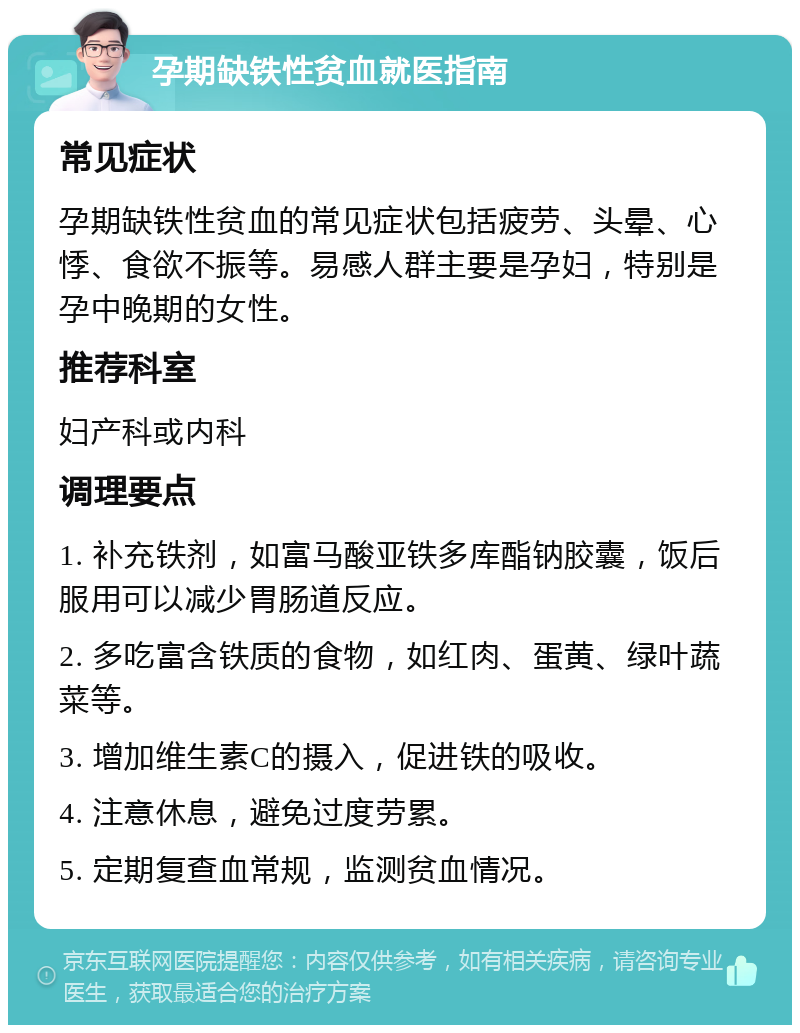 孕期缺铁性贫血就医指南 常见症状 孕期缺铁性贫血的常见症状包括疲劳、头晕、心悸、食欲不振等。易感人群主要是孕妇，特别是孕中晚期的女性。 推荐科室 妇产科或内科 调理要点 1. 补充铁剂，如富马酸亚铁多库酯钠胶囊，饭后服用可以减少胃肠道反应。 2. 多吃富含铁质的食物，如红肉、蛋黄、绿叶蔬菜等。 3. 增加维生素C的摄入，促进铁的吸收。 4. 注意休息，避免过度劳累。 5. 定期复查血常规，监测贫血情况。