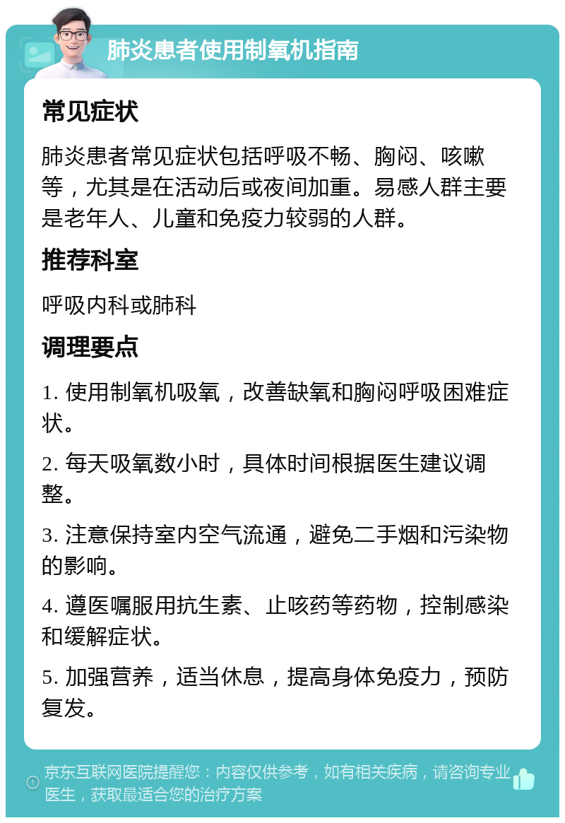 肺炎患者使用制氧机指南 常见症状 肺炎患者常见症状包括呼吸不畅、胸闷、咳嗽等，尤其是在活动后或夜间加重。易感人群主要是老年人、儿童和免疫力较弱的人群。 推荐科室 呼吸内科或肺科 调理要点 1. 使用制氧机吸氧，改善缺氧和胸闷呼吸困难症状。 2. 每天吸氧数小时，具体时间根据医生建议调整。 3. 注意保持室内空气流通，避免二手烟和污染物的影响。 4. 遵医嘱服用抗生素、止咳药等药物，控制感染和缓解症状。 5. 加强营养，适当休息，提高身体免疫力，预防复发。