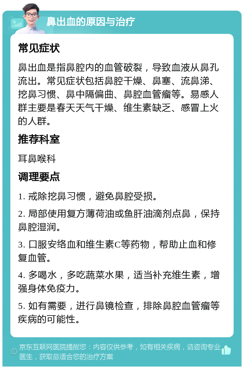 鼻出血的原因与治疗 常见症状 鼻出血是指鼻腔内的血管破裂，导致血液从鼻孔流出。常见症状包括鼻腔干燥、鼻塞、流鼻涕、挖鼻习惯、鼻中隔偏曲、鼻腔血管瘤等。易感人群主要是春天天气干燥、维生素缺乏、感冒上火的人群。 推荐科室 耳鼻喉科 调理要点 1. 戒除挖鼻习惯，避免鼻腔受损。 2. 局部使用复方薄荷油或鱼肝油滴剂点鼻，保持鼻腔湿润。 3. 口服安络血和维生素C等药物，帮助止血和修复血管。 4. 多喝水，多吃蔬菜水果，适当补充维生素，增强身体免疫力。 5. 如有需要，进行鼻镜检查，排除鼻腔血管瘤等疾病的可能性。