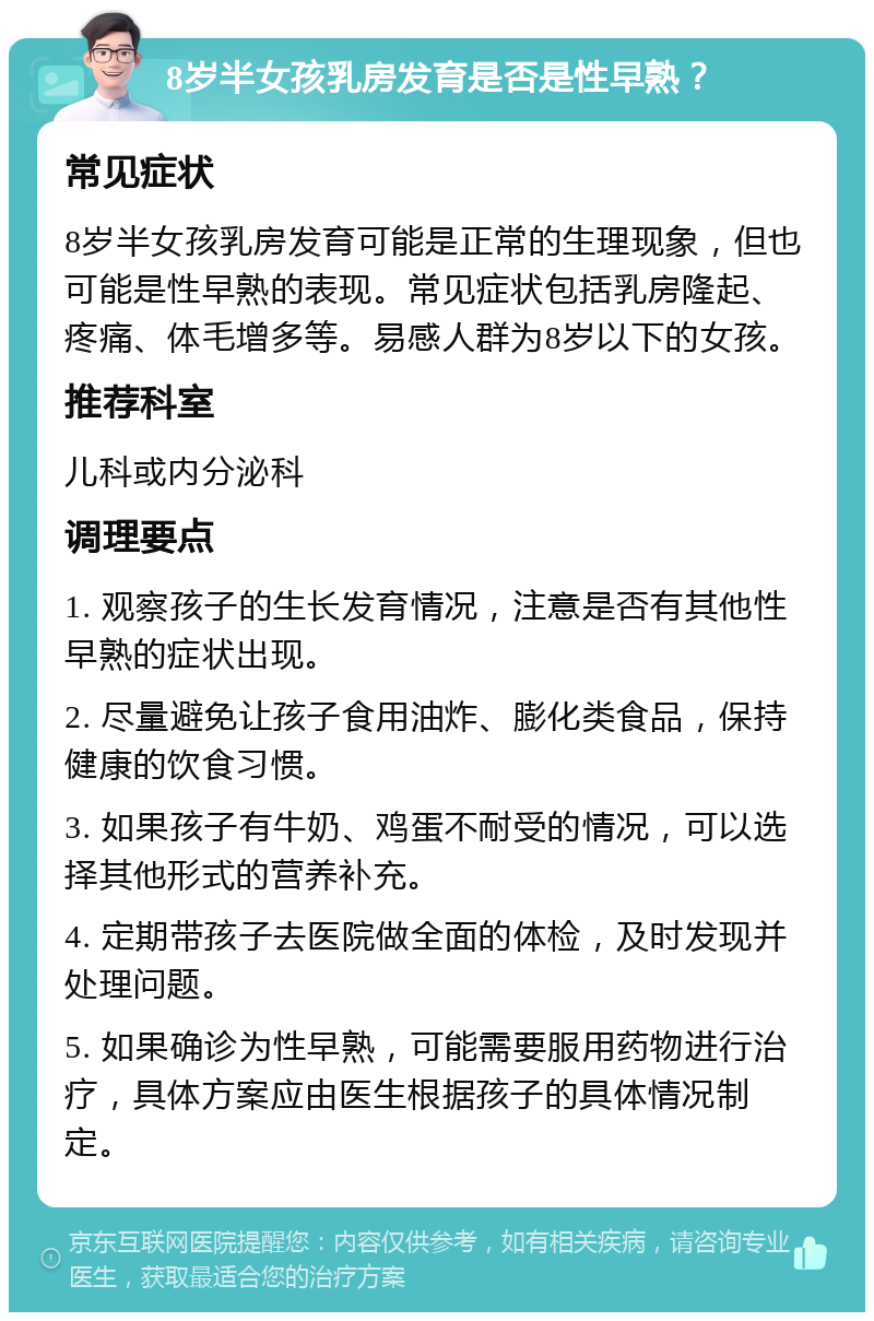 8岁半女孩乳房发育是否是性早熟？ 常见症状 8岁半女孩乳房发育可能是正常的生理现象，但也可能是性早熟的表现。常见症状包括乳房隆起、疼痛、体毛增多等。易感人群为8岁以下的女孩。 推荐科室 儿科或内分泌科 调理要点 1. 观察孩子的生长发育情况，注意是否有其他性早熟的症状出现。 2. 尽量避免让孩子食用油炸、膨化类食品，保持健康的饮食习惯。 3. 如果孩子有牛奶、鸡蛋不耐受的情况，可以选择其他形式的营养补充。 4. 定期带孩子去医院做全面的体检，及时发现并处理问题。 5. 如果确诊为性早熟，可能需要服用药物进行治疗，具体方案应由医生根据孩子的具体情况制定。