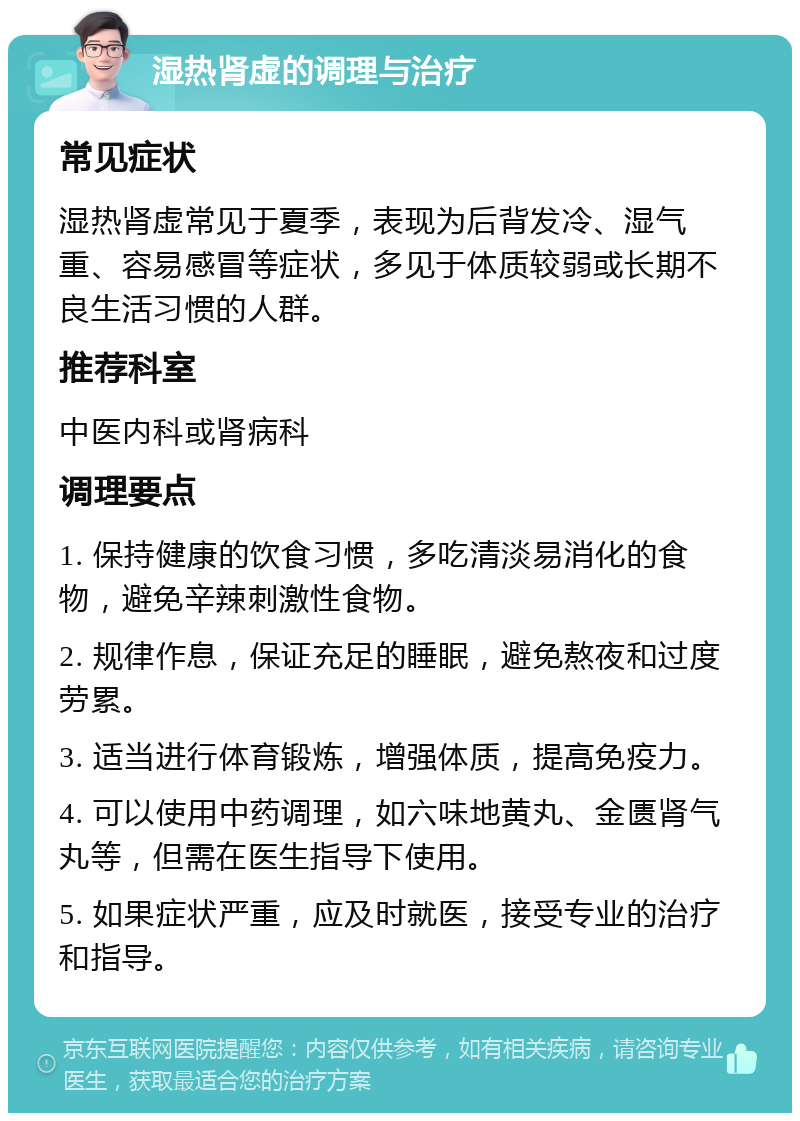 湿热肾虚的调理与治疗 常见症状 湿热肾虚常见于夏季，表现为后背发冷、湿气重、容易感冒等症状，多见于体质较弱或长期不良生活习惯的人群。 推荐科室 中医内科或肾病科 调理要点 1. 保持健康的饮食习惯，多吃清淡易消化的食物，避免辛辣刺激性食物。 2. 规律作息，保证充足的睡眠，避免熬夜和过度劳累。 3. 适当进行体育锻炼，增强体质，提高免疫力。 4. 可以使用中药调理，如六味地黄丸、金匮肾气丸等，但需在医生指导下使用。 5. 如果症状严重，应及时就医，接受专业的治疗和指导。