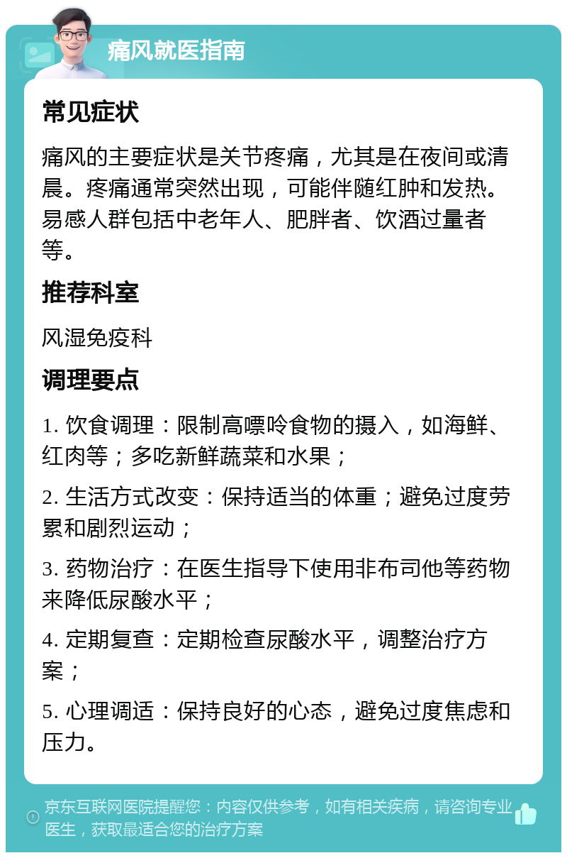 痛风就医指南 常见症状 痛风的主要症状是关节疼痛，尤其是在夜间或清晨。疼痛通常突然出现，可能伴随红肿和发热。易感人群包括中老年人、肥胖者、饮酒过量者等。 推荐科室 风湿免疫科 调理要点 1. 饮食调理：限制高嘌呤食物的摄入，如海鲜、红肉等；多吃新鲜蔬菜和水果； 2. 生活方式改变：保持适当的体重；避免过度劳累和剧烈运动； 3. 药物治疗：在医生指导下使用非布司他等药物来降低尿酸水平； 4. 定期复查：定期检查尿酸水平，调整治疗方案； 5. 心理调适：保持良好的心态，避免过度焦虑和压力。