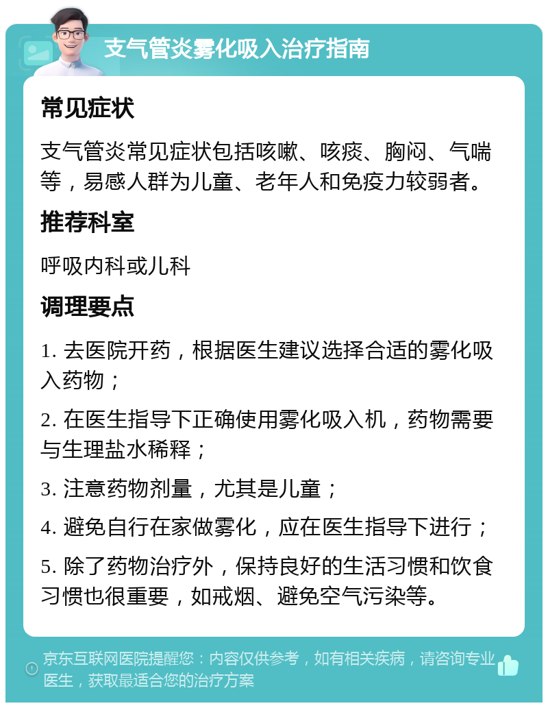 支气管炎雾化吸入治疗指南 常见症状 支气管炎常见症状包括咳嗽、咳痰、胸闷、气喘等，易感人群为儿童、老年人和免疫力较弱者。 推荐科室 呼吸内科或儿科 调理要点 1. 去医院开药，根据医生建议选择合适的雾化吸入药物； 2. 在医生指导下正确使用雾化吸入机，药物需要与生理盐水稀释； 3. 注意药物剂量，尤其是儿童； 4. 避免自行在家做雾化，应在医生指导下进行； 5. 除了药物治疗外，保持良好的生活习惯和饮食习惯也很重要，如戒烟、避免空气污染等。