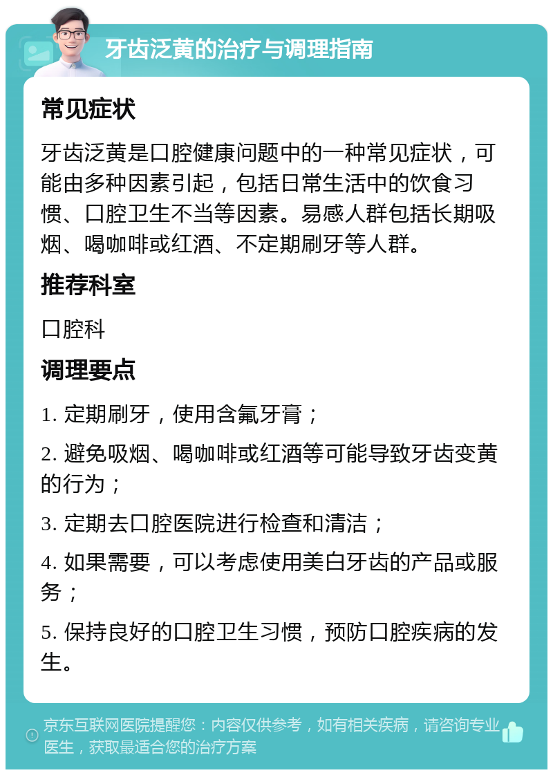 牙齿泛黄的治疗与调理指南 常见症状 牙齿泛黄是口腔健康问题中的一种常见症状，可能由多种因素引起，包括日常生活中的饮食习惯、口腔卫生不当等因素。易感人群包括长期吸烟、喝咖啡或红酒、不定期刷牙等人群。 推荐科室 口腔科 调理要点 1. 定期刷牙，使用含氟牙膏； 2. 避免吸烟、喝咖啡或红酒等可能导致牙齿变黄的行为； 3. 定期去口腔医院进行检查和清洁； 4. 如果需要，可以考虑使用美白牙齿的产品或服务； 5. 保持良好的口腔卫生习惯，预防口腔疾病的发生。