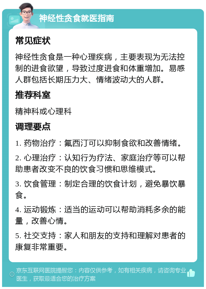 神经性贪食就医指南 常见症状 神经性贪食是一种心理疾病，主要表现为无法控制的进食欲望，导致过度进食和体重增加。易感人群包括长期压力大、情绪波动大的人群。 推荐科室 精神科或心理科 调理要点 1. 药物治疗：氟西汀可以抑制食欲和改善情绪。 2. 心理治疗：认知行为疗法、家庭治疗等可以帮助患者改变不良的饮食习惯和思维模式。 3. 饮食管理：制定合理的饮食计划，避免暴饮暴食。 4. 运动锻炼：适当的运动可以帮助消耗多余的能量，改善心情。 5. 社交支持：家人和朋友的支持和理解对患者的康复非常重要。