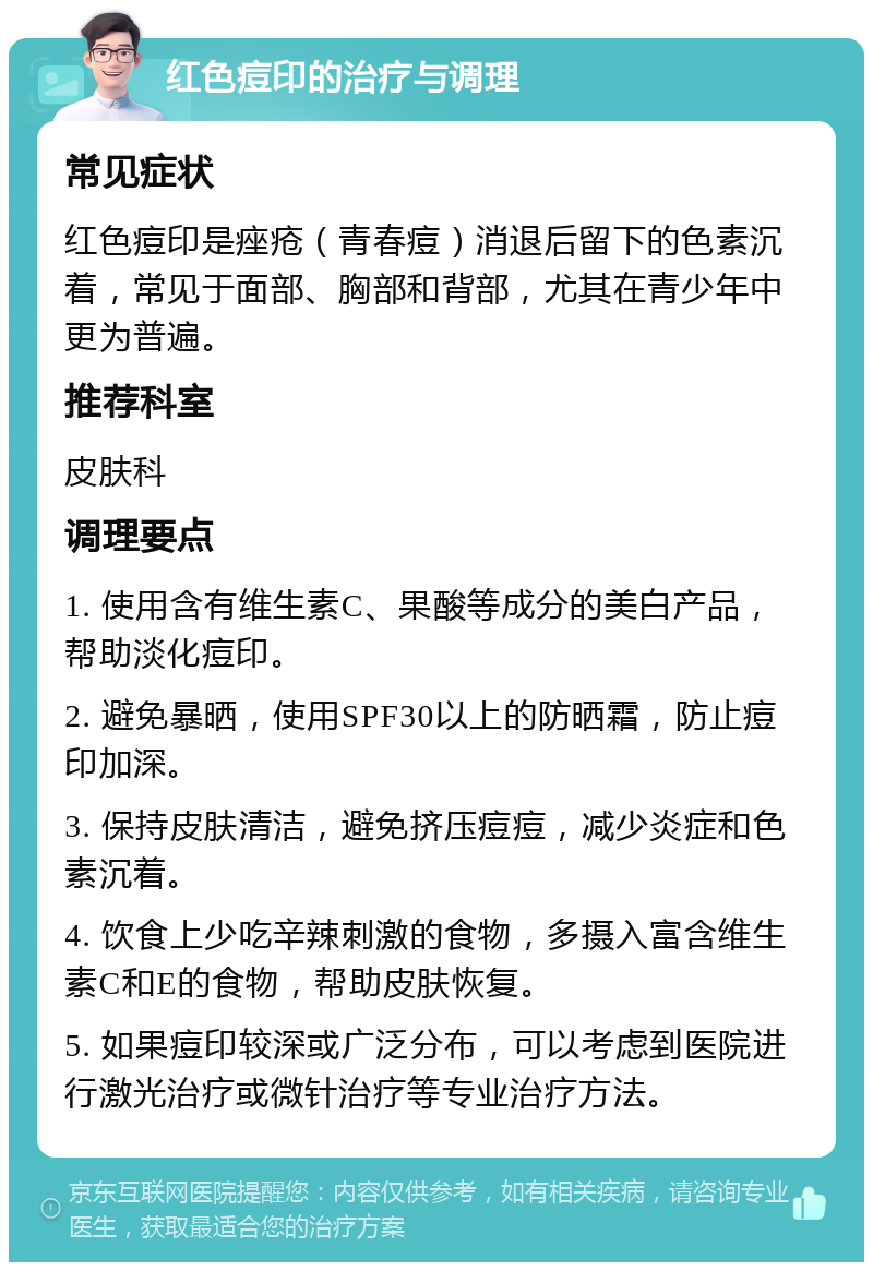 红色痘印的治疗与调理 常见症状 红色痘印是痤疮（青春痘）消退后留下的色素沉着，常见于面部、胸部和背部，尤其在青少年中更为普遍。 推荐科室 皮肤科 调理要点 1. 使用含有维生素C、果酸等成分的美白产品，帮助淡化痘印。 2. 避免暴晒，使用SPF30以上的防晒霜，防止痘印加深。 3. 保持皮肤清洁，避免挤压痘痘，减少炎症和色素沉着。 4. 饮食上少吃辛辣刺激的食物，多摄入富含维生素C和E的食物，帮助皮肤恢复。 5. 如果痘印较深或广泛分布，可以考虑到医院进行激光治疗或微针治疗等专业治疗方法。