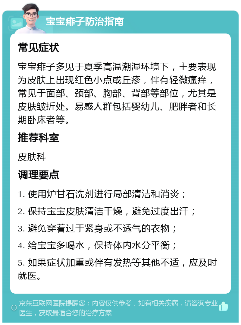 宝宝痱子防治指南 常见症状 宝宝痱子多见于夏季高温潮湿环境下，主要表现为皮肤上出现红色小点或丘疹，伴有轻微瘙痒，常见于面部、颈部、胸部、背部等部位，尤其是皮肤皱折处。易感人群包括婴幼儿、肥胖者和长期卧床者等。 推荐科室 皮肤科 调理要点 1. 使用炉甘石洗剂进行局部清洁和消炎； 2. 保持宝宝皮肤清洁干燥，避免过度出汗； 3. 避免穿着过于紧身或不透气的衣物； 4. 给宝宝多喝水，保持体内水分平衡； 5. 如果症状加重或伴有发热等其他不适，应及时就医。