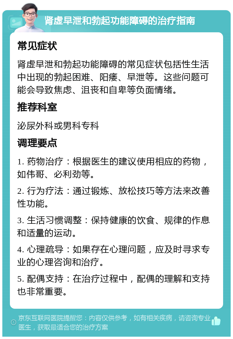 肾虚早泄和勃起功能障碍的治疗指南 常见症状 肾虚早泄和勃起功能障碍的常见症状包括性生活中出现的勃起困难、阳痿、早泄等。这些问题可能会导致焦虑、沮丧和自卑等负面情绪。 推荐科室 泌尿外科或男科专科 调理要点 1. 药物治疗：根据医生的建议使用相应的药物，如伟哥、必利劲等。 2. 行为疗法：通过锻炼、放松技巧等方法来改善性功能。 3. 生活习惯调整：保持健康的饮食、规律的作息和适量的运动。 4. 心理疏导：如果存在心理问题，应及时寻求专业的心理咨询和治疗。 5. 配偶支持：在治疗过程中，配偶的理解和支持也非常重要。