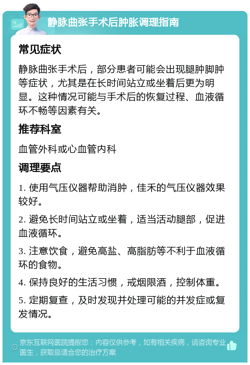 静脉曲张手术后肿胀调理指南 常见症状 静脉曲张手术后，部分患者可能会出现腿肿脚肿等症状，尤其是在长时间站立或坐着后更为明显。这种情况可能与手术后的恢复过程、血液循环不畅等因素有关。 推荐科室 血管外科或心血管内科 调理要点 1. 使用气压仪器帮助消肿，佳禾的气压仪器效果较好。 2. 避免长时间站立或坐着，适当活动腿部，促进血液循环。 3. 注意饮食，避免高盐、高脂肪等不利于血液循环的食物。 4. 保持良好的生活习惯，戒烟限酒，控制体重。 5. 定期复查，及时发现并处理可能的并发症或复发情况。