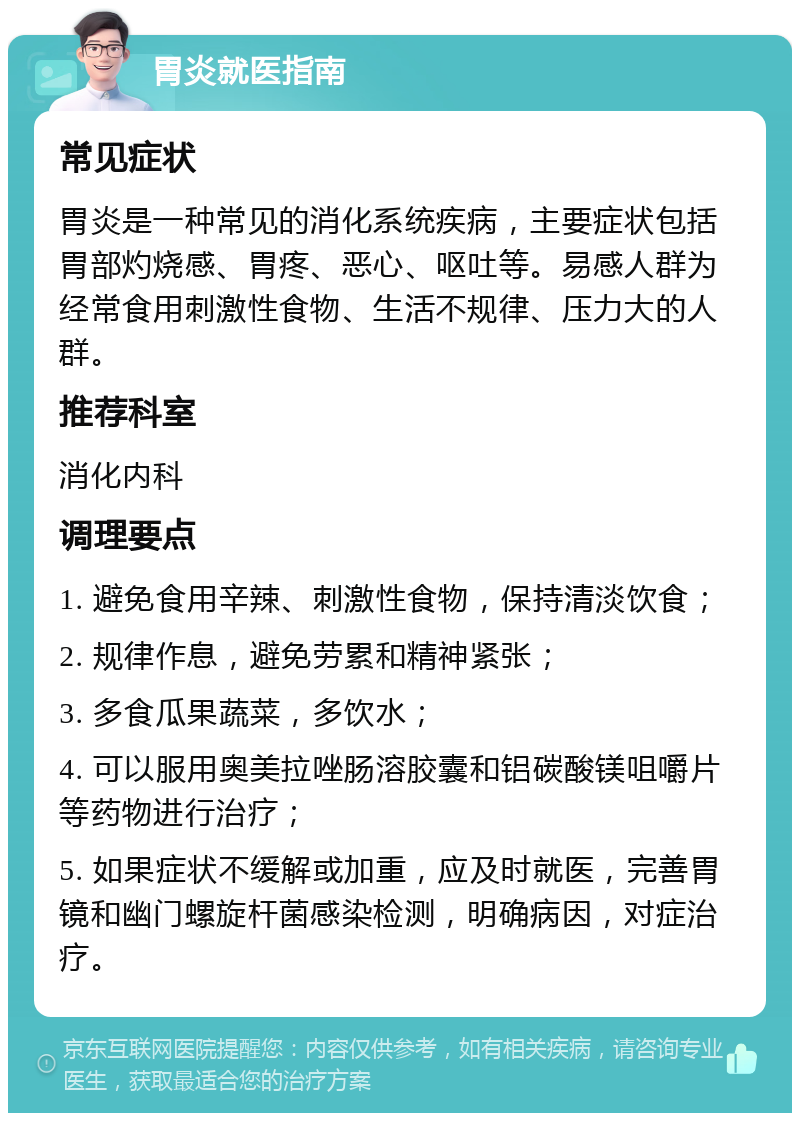 胃炎就医指南 常见症状 胃炎是一种常见的消化系统疾病，主要症状包括胃部灼烧感、胃疼、恶心、呕吐等。易感人群为经常食用刺激性食物、生活不规律、压力大的人群。 推荐科室 消化内科 调理要点 1. 避免食用辛辣、刺激性食物，保持清淡饮食； 2. 规律作息，避免劳累和精神紧张； 3. 多食瓜果蔬菜，多饮水； 4. 可以服用奥美拉唑肠溶胶囊和铝碳酸镁咀嚼片等药物进行治疗； 5. 如果症状不缓解或加重，应及时就医，完善胃镜和幽门螺旋杆菌感染检测，明确病因，对症治疗。