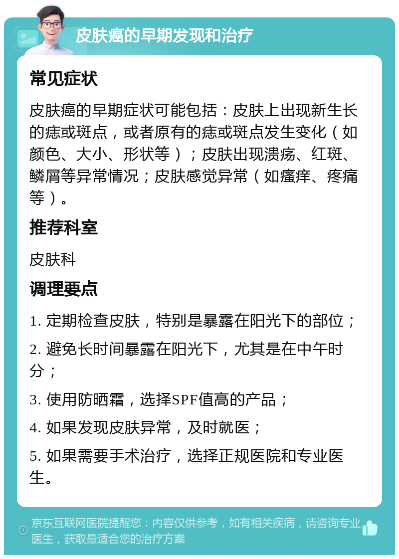 皮肤癌的早期发现和治疗 常见症状 皮肤癌的早期症状可能包括：皮肤上出现新生长的痣或斑点，或者原有的痣或斑点发生变化（如颜色、大小、形状等）；皮肤出现溃疡、红斑、鳞屑等异常情况；皮肤感觉异常（如瘙痒、疼痛等）。 推荐科室 皮肤科 调理要点 1. 定期检查皮肤，特别是暴露在阳光下的部位； 2. 避免长时间暴露在阳光下，尤其是在中午时分； 3. 使用防晒霜，选择SPF值高的产品； 4. 如果发现皮肤异常，及时就医； 5. 如果需要手术治疗，选择正规医院和专业医生。