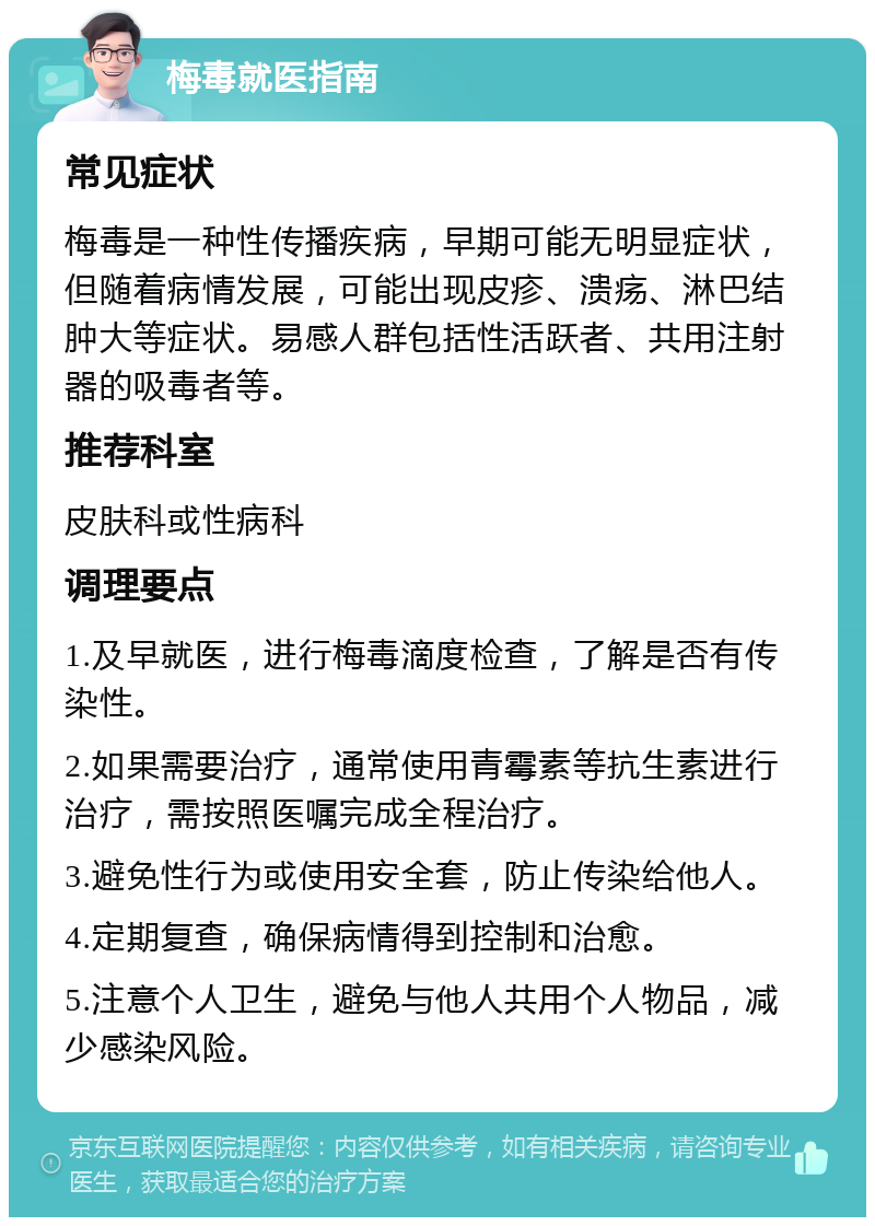 梅毒就医指南 常见症状 梅毒是一种性传播疾病，早期可能无明显症状，但随着病情发展，可能出现皮疹、溃疡、淋巴结肿大等症状。易感人群包括性活跃者、共用注射器的吸毒者等。 推荐科室 皮肤科或性病科 调理要点 1.及早就医，进行梅毒滴度检查，了解是否有传染性。 2.如果需要治疗，通常使用青霉素等抗生素进行治疗，需按照医嘱完成全程治疗。 3.避免性行为或使用安全套，防止传染给他人。 4.定期复查，确保病情得到控制和治愈。 5.注意个人卫生，避免与他人共用个人物品，减少感染风险。