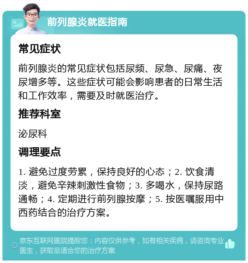 前列腺炎就医指南 常见症状 前列腺炎的常见症状包括尿频、尿急、尿痛、夜尿增多等。这些症状可能会影响患者的日常生活和工作效率，需要及时就医治疗。 推荐科室 泌尿科 调理要点 1. 避免过度劳累，保持良好的心态；2. 饮食清淡，避免辛辣刺激性食物；3. 多喝水，保持尿路通畅；4. 定期进行前列腺按摩；5. 按医嘱服用中西药结合的治疗方案。