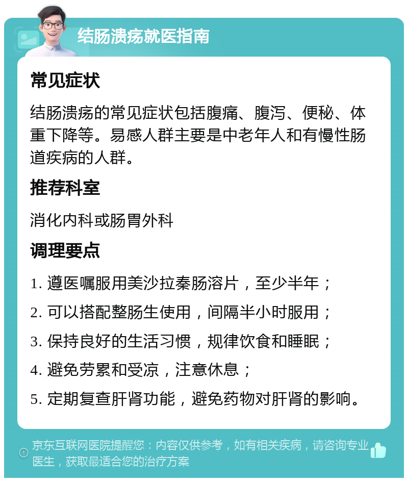 结肠溃疡就医指南 常见症状 结肠溃疡的常见症状包括腹痛、腹泻、便秘、体重下降等。易感人群主要是中老年人和有慢性肠道疾病的人群。 推荐科室 消化内科或肠胃外科 调理要点 1. 遵医嘱服用美沙拉秦肠溶片，至少半年； 2. 可以搭配整肠生使用，间隔半小时服用； 3. 保持良好的生活习惯，规律饮食和睡眠； 4. 避免劳累和受凉，注意休息； 5. 定期复查肝肾功能，避免药物对肝肾的影响。