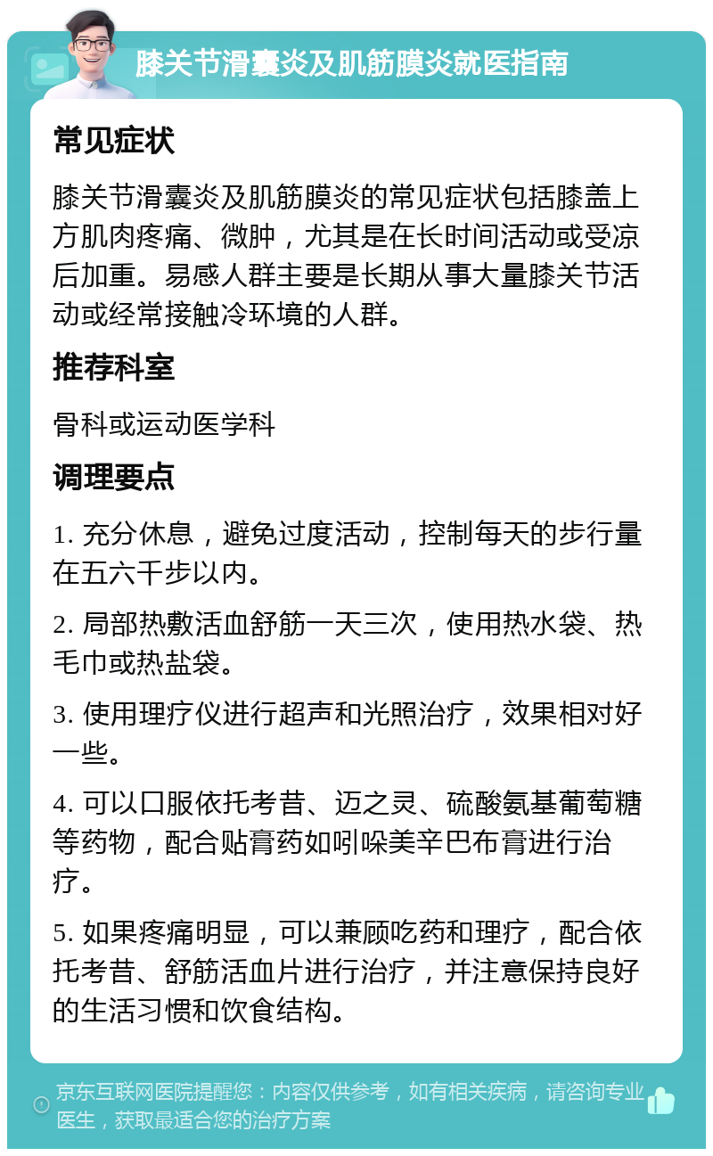 膝关节滑囊炎及肌筋膜炎就医指南 常见症状 膝关节滑囊炎及肌筋膜炎的常见症状包括膝盖上方肌肉疼痛、微肿，尤其是在长时间活动或受凉后加重。易感人群主要是长期从事大量膝关节活动或经常接触冷环境的人群。 推荐科室 骨科或运动医学科 调理要点 1. 充分休息，避免过度活动，控制每天的步行量在五六千步以内。 2. 局部热敷活血舒筋一天三次，使用热水袋、热毛巾或热盐袋。 3. 使用理疗仪进行超声和光照治疗，效果相对好一些。 4. 可以口服依托考昔、迈之灵、硫酸氨基葡萄糖等药物，配合贴膏药如吲哚美辛巴布膏进行治疗。 5. 如果疼痛明显，可以兼顾吃药和理疗，配合依托考昔、舒筋活血片进行治疗，并注意保持良好的生活习惯和饮食结构。