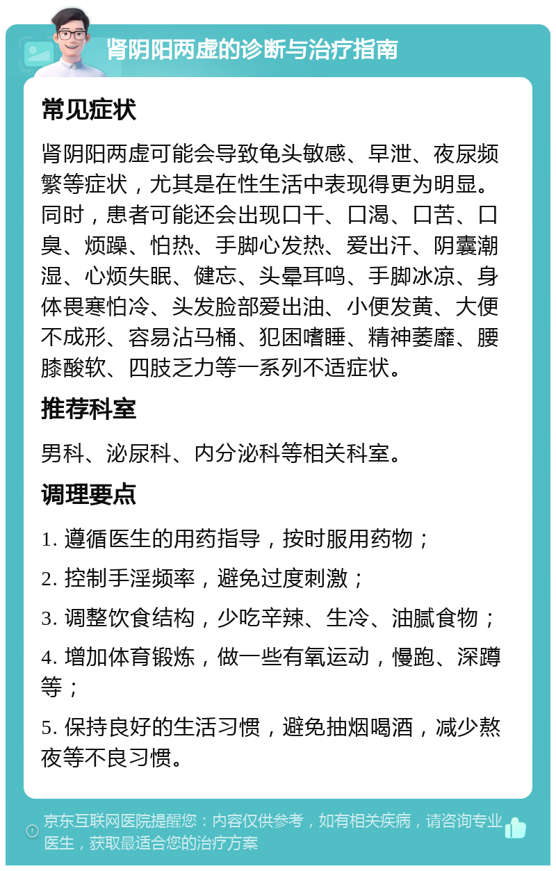 肾阴阳两虚的诊断与治疗指南 常见症状 肾阴阳两虚可能会导致龟头敏感、早泄、夜尿频繁等症状，尤其是在性生活中表现得更为明显。同时，患者可能还会出现口干、口渴、口苦、口臭、烦躁、怕热、手脚心发热、爱出汗、阴囊潮湿、心烦失眠、健忘、头晕耳鸣、手脚冰凉、身体畏寒怕冷、头发脸部爱出油、小便发黄、大便不成形、容易沾马桶、犯困嗜睡、精神萎靡、腰膝酸软、四肢乏力等一系列不适症状。 推荐科室 男科、泌尿科、内分泌科等相关科室。 调理要点 1. 遵循医生的用药指导，按时服用药物； 2. 控制手淫频率，避免过度刺激； 3. 调整饮食结构，少吃辛辣、生冷、油腻食物； 4. 增加体育锻炼，做一些有氧运动，慢跑、深蹲等； 5. 保持良好的生活习惯，避免抽烟喝酒，减少熬夜等不良习惯。