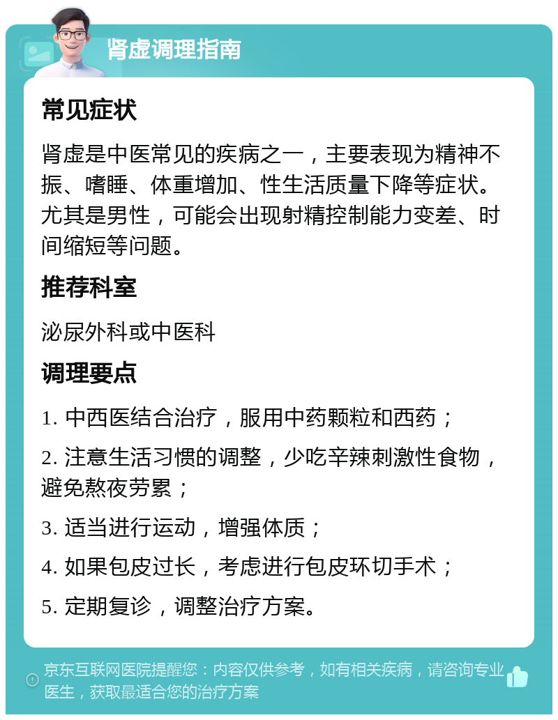 肾虚调理指南 常见症状 肾虚是中医常见的疾病之一，主要表现为精神不振、嗜睡、体重增加、性生活质量下降等症状。尤其是男性，可能会出现射精控制能力变差、时间缩短等问题。 推荐科室 泌尿外科或中医科 调理要点 1. 中西医结合治疗，服用中药颗粒和西药； 2. 注意生活习惯的调整，少吃辛辣刺激性食物，避免熬夜劳累； 3. 适当进行运动，增强体质； 4. 如果包皮过长，考虑进行包皮环切手术； 5. 定期复诊，调整治疗方案。