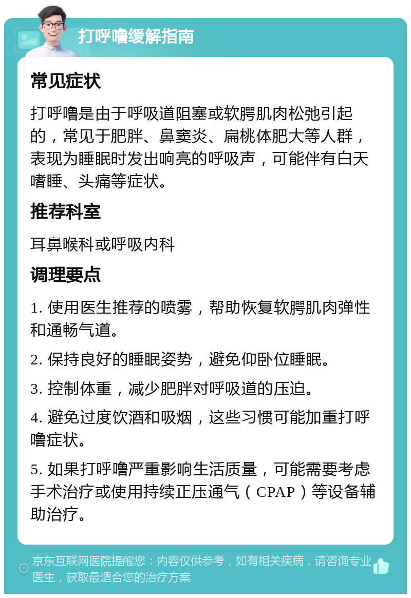 打呼噜缓解指南 常见症状 打呼噜是由于呼吸道阻塞或软腭肌肉松弛引起的，常见于肥胖、鼻窦炎、扁桃体肥大等人群，表现为睡眠时发出响亮的呼吸声，可能伴有白天嗜睡、头痛等症状。 推荐科室 耳鼻喉科或呼吸内科 调理要点 1. 使用医生推荐的喷雾，帮助恢复软腭肌肉弹性和通畅气道。 2. 保持良好的睡眠姿势，避免仰卧位睡眠。 3. 控制体重，减少肥胖对呼吸道的压迫。 4. 避免过度饮酒和吸烟，这些习惯可能加重打呼噜症状。 5. 如果打呼噜严重影响生活质量，可能需要考虑手术治疗或使用持续正压通气（CPAP）等设备辅助治疗。