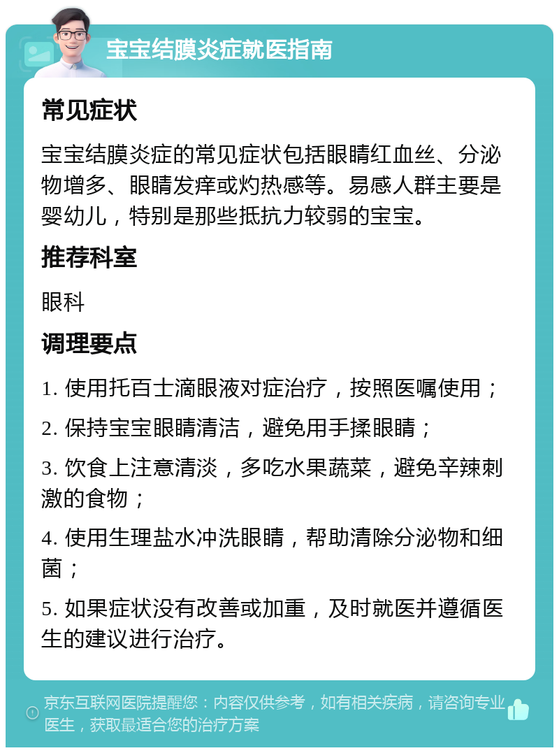 宝宝结膜炎症就医指南 常见症状 宝宝结膜炎症的常见症状包括眼睛红血丝、分泌物增多、眼睛发痒或灼热感等。易感人群主要是婴幼儿，特别是那些抵抗力较弱的宝宝。 推荐科室 眼科 调理要点 1. 使用托百士滴眼液对症治疗，按照医嘱使用； 2. 保持宝宝眼睛清洁，避免用手揉眼睛； 3. 饮食上注意清淡，多吃水果蔬菜，避免辛辣刺激的食物； 4. 使用生理盐水冲洗眼睛，帮助清除分泌物和细菌； 5. 如果症状没有改善或加重，及时就医并遵循医生的建议进行治疗。