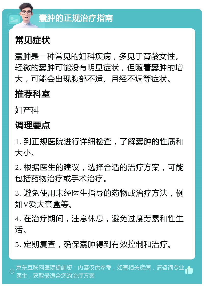 囊肿的正规治疗指南 常见症状 囊肿是一种常见的妇科疾病，多见于育龄女性。轻微的囊肿可能没有明显症状，但随着囊肿的增大，可能会出现腹部不适、月经不调等症状。 推荐科室 妇产科 调理要点 1. 到正规医院进行详细检查，了解囊肿的性质和大小。 2. 根据医生的建议，选择合适的治疗方案，可能包括药物治疗或手术治疗。 3. 避免使用未经医生指导的药物或治疗方法，例如V爱大套盒等。 4. 在治疗期间，注意休息，避免过度劳累和性生活。 5. 定期复查，确保囊肿得到有效控制和治疗。