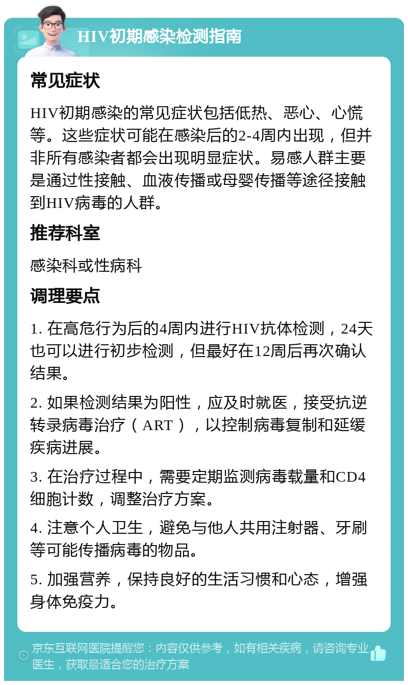 HIV初期感染检测指南 常见症状 HIV初期感染的常见症状包括低热、恶心、心慌等。这些症状可能在感染后的2-4周内出现，但并非所有感染者都会出现明显症状。易感人群主要是通过性接触、血液传播或母婴传播等途径接触到HIV病毒的人群。 推荐科室 感染科或性病科 调理要点 1. 在高危行为后的4周内进行HIV抗体检测，24天也可以进行初步检测，但最好在12周后再次确认结果。 2. 如果检测结果为阳性，应及时就医，接受抗逆转录病毒治疗（ART），以控制病毒复制和延缓疾病进展。 3. 在治疗过程中，需要定期监测病毒载量和CD4细胞计数，调整治疗方案。 4. 注意个人卫生，避免与他人共用注射器、牙刷等可能传播病毒的物品。 5. 加强营养，保持良好的生活习惯和心态，增强身体免疫力。