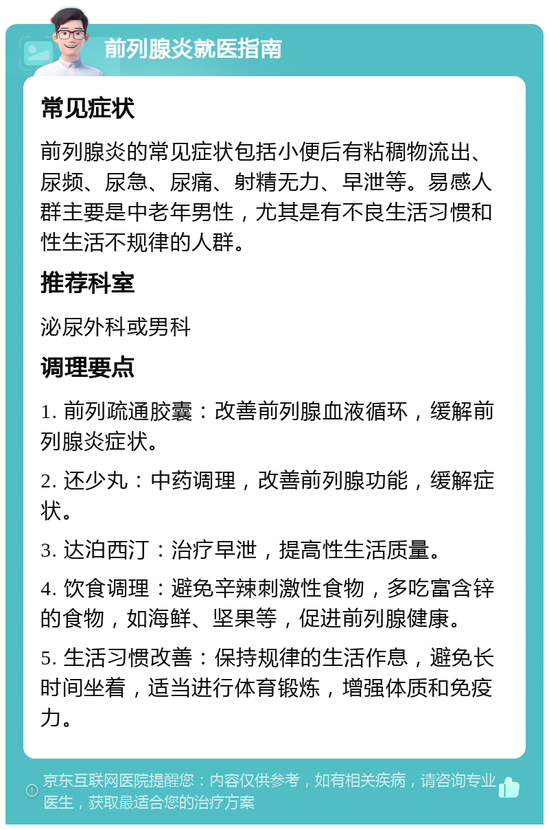 前列腺炎就医指南 常见症状 前列腺炎的常见症状包括小便后有粘稠物流出、尿频、尿急、尿痛、射精无力、早泄等。易感人群主要是中老年男性，尤其是有不良生活习惯和性生活不规律的人群。 推荐科室 泌尿外科或男科 调理要点 1. 前列疏通胶囊：改善前列腺血液循环，缓解前列腺炎症状。 2. 还少丸：中药调理，改善前列腺功能，缓解症状。 3. 达泊西汀：治疗早泄，提高性生活质量。 4. 饮食调理：避免辛辣刺激性食物，多吃富含锌的食物，如海鲜、坚果等，促进前列腺健康。 5. 生活习惯改善：保持规律的生活作息，避免长时间坐着，适当进行体育锻炼，增强体质和免疫力。