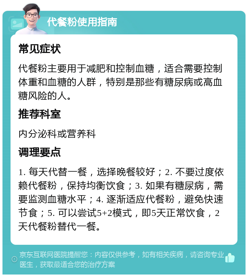 代餐粉使用指南 常见症状 代餐粉主要用于减肥和控制血糖，适合需要控制体重和血糖的人群，特别是那些有糖尿病或高血糖风险的人。 推荐科室 内分泌科或营养科 调理要点 1. 每天代替一餐，选择晚餐较好；2. 不要过度依赖代餐粉，保持均衡饮食；3. 如果有糖尿病，需要监测血糖水平；4. 逐渐适应代餐粉，避免快速节食；5. 可以尝试5+2模式，即5天正常饮食，2天代餐粉替代一餐。