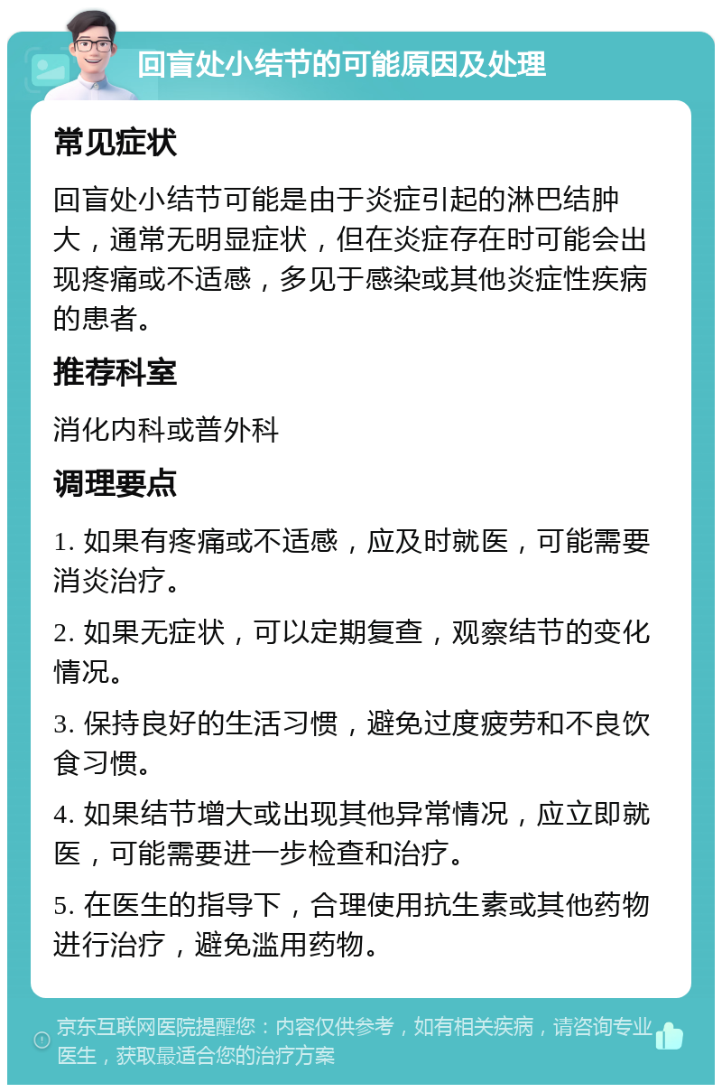 回盲处小结节的可能原因及处理 常见症状 回盲处小结节可能是由于炎症引起的淋巴结肿大，通常无明显症状，但在炎症存在时可能会出现疼痛或不适感，多见于感染或其他炎症性疾病的患者。 推荐科室 消化内科或普外科 调理要点 1. 如果有疼痛或不适感，应及时就医，可能需要消炎治疗。 2. 如果无症状，可以定期复查，观察结节的变化情况。 3. 保持良好的生活习惯，避免过度疲劳和不良饮食习惯。 4. 如果结节增大或出现其他异常情况，应立即就医，可能需要进一步检查和治疗。 5. 在医生的指导下，合理使用抗生素或其他药物进行治疗，避免滥用药物。