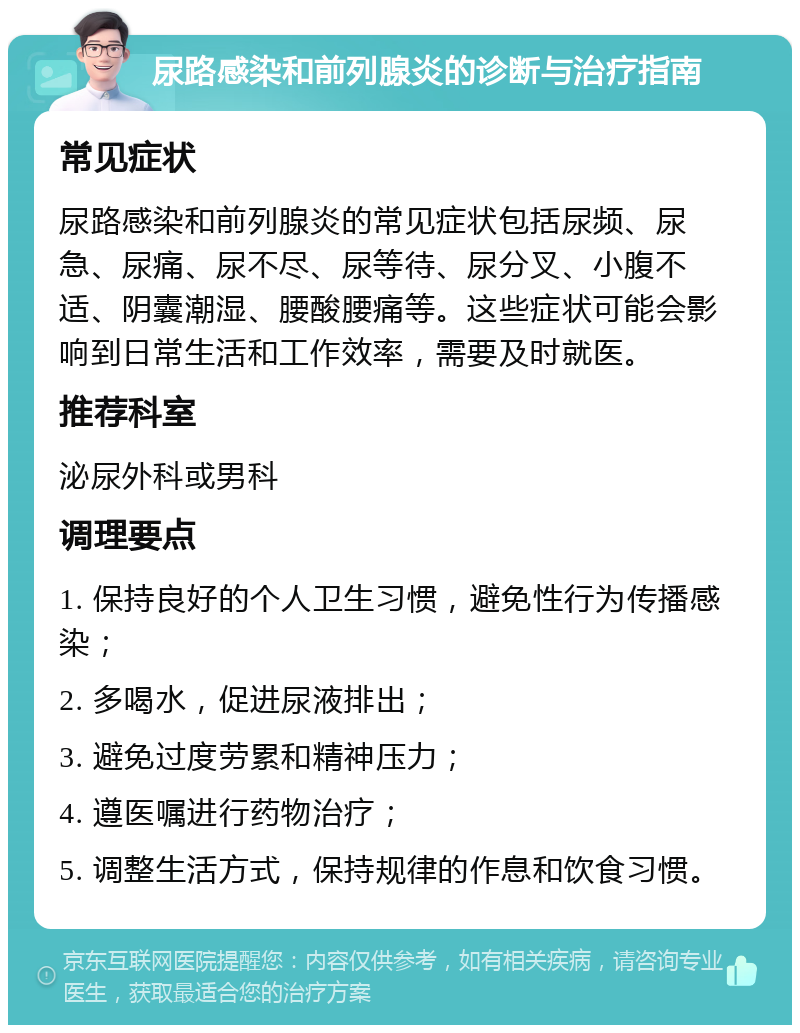 尿路感染和前列腺炎的诊断与治疗指南 常见症状 尿路感染和前列腺炎的常见症状包括尿频、尿急、尿痛、尿不尽、尿等待、尿分叉、小腹不适、阴囊潮湿、腰酸腰痛等。这些症状可能会影响到日常生活和工作效率，需要及时就医。 推荐科室 泌尿外科或男科 调理要点 1. 保持良好的个人卫生习惯，避免性行为传播感染； 2. 多喝水，促进尿液排出； 3. 避免过度劳累和精神压力； 4. 遵医嘱进行药物治疗； 5. 调整生活方式，保持规律的作息和饮食习惯。